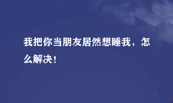 我把你当朋友居然想睡我，怎么解决！