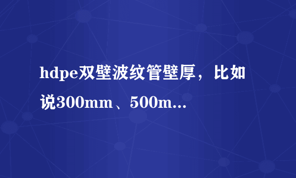 hdpe双壁波纹管壁厚，比如说300mm、500mm的管壁厚，能不能给我传个各种型号管壁厚表，急用谢谢了