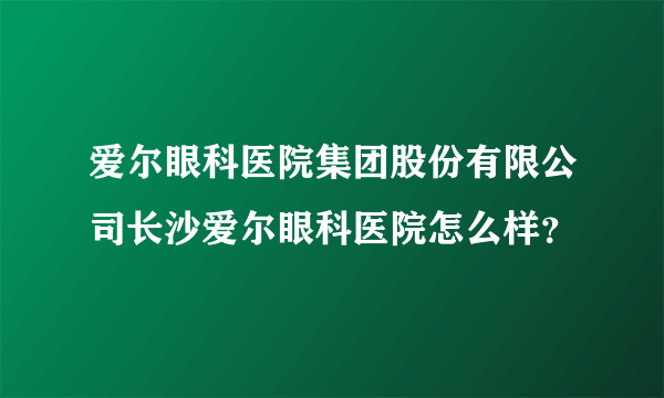 爱尔眼科医院集团股份有限公司长沙爱尔眼科医院怎么样？