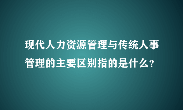 现代人力资源管理与传统人事管理的主要区别指的是什么？