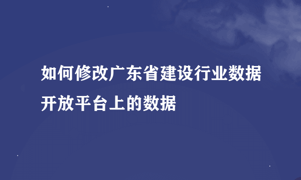 如何修改广东省建设行业数据开放平台上的数据