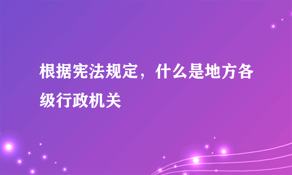 根据宪法规定，什么是地方各级行政机关