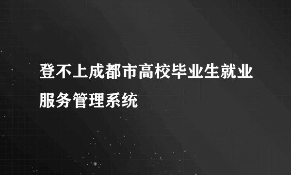 登不上成都市高校毕业生就业服务管理系统