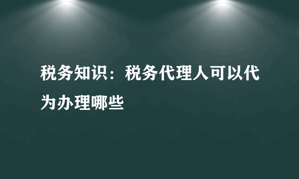 税务知识：税务代理人可以代为办理哪些