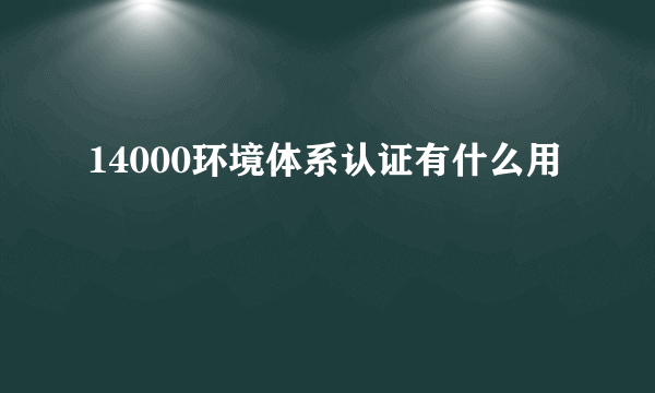 14000环境体系认证有什么用