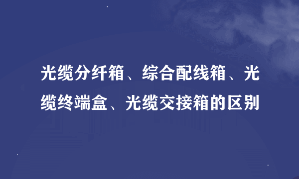 光缆分纤箱、综合配线箱、光缆终端盒、光缆交接箱的区别