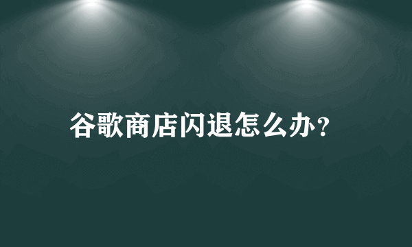 谷歌商店闪退怎么办？