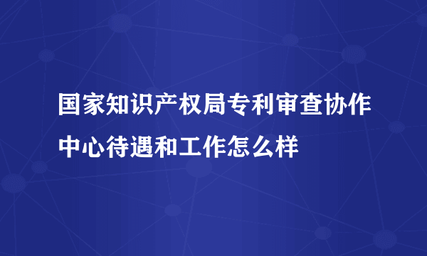 国家知识产权局专利审查协作中心待遇和工作怎么样