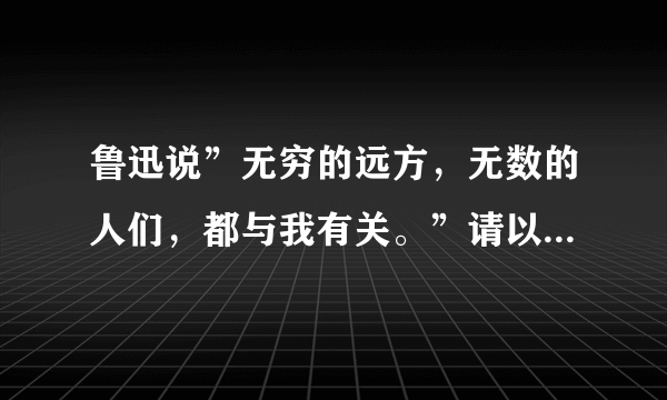 鲁迅说”无穷的远方，无数的人们，都与我有关。”请以”无穷的远方，无数的人们”为题，写作。（求提纲）