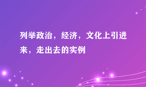 列举政治，经济，文化上引进来，走出去的实例