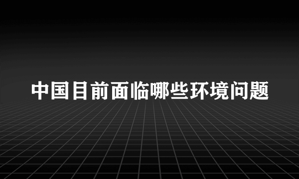 中国目前面临哪些环境问题