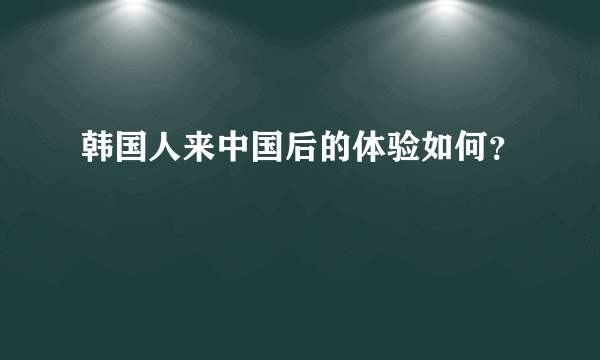 韩国人来中国后的体验如何？