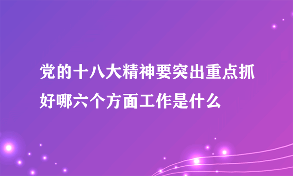 党的十八大精神要突出重点抓好哪六个方面工作是什么