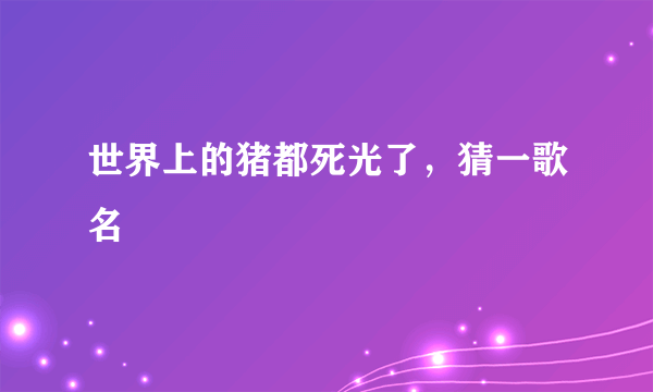 世界上的猪都死光了，猜一歌名