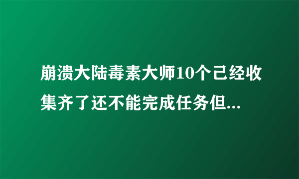 崩溃大陆毒素大师10个己经收集齐了还不能完成任务但显示已经完成，npc那里却没有，这怎么办？？？