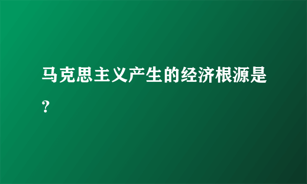 马克思主义产生的经济根源是？