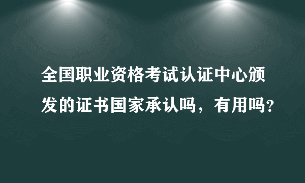 全国职业资格考试认证中心颁发的证书国家承认吗，有用吗？