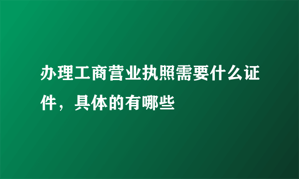 办理工商营业执照需要什么证件，具体的有哪些