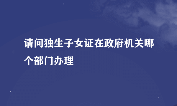 请问独生子女证在政府机关哪个部门办理