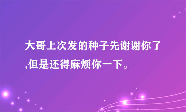 大哥上次发的种子先谢谢你了,但是还得麻烦你一下。