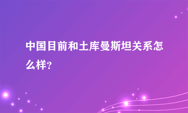 中国目前和土库曼斯坦关系怎么样？