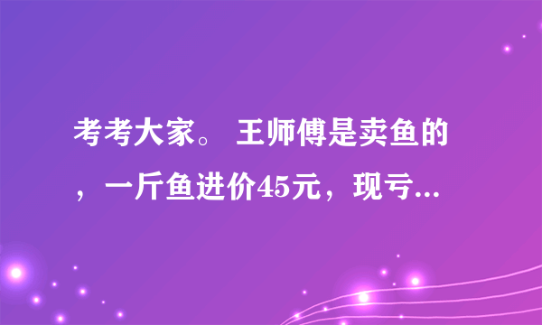 考考大家。 王师傅是卖鱼的，一斤鱼进价45元，现亏本大甩卖，顾客35元