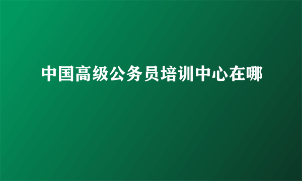 中国高级公务员培训中心在哪