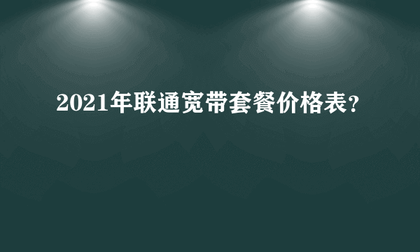 2021年联通宽带套餐价格表？