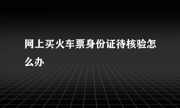 网上买火车票身份证待核验怎么办