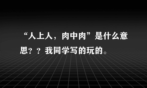 “人上人，肉中肉”是什么意思？？我同学写的玩的。