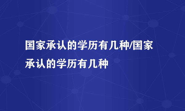 国家承认的学历有几种/国家承认的学历有几种