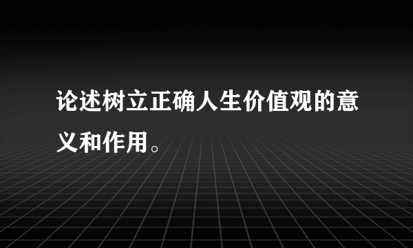 论述树立正确人生价值观的意义和作用。