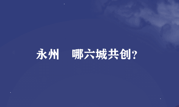 永州巿哪六城共创？