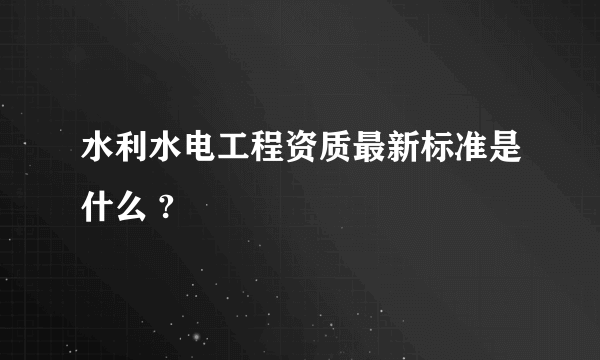 水利水电工程资质最新标准是什么 ?