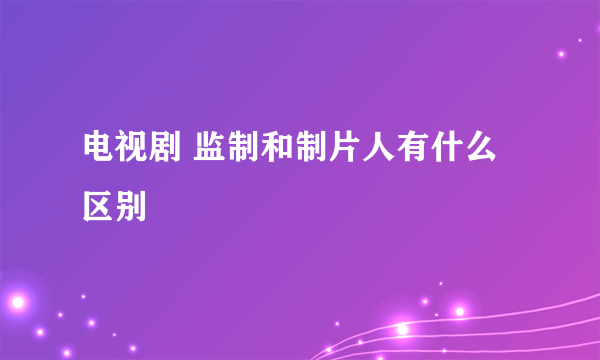 电视剧 监制和制片人有什么区别