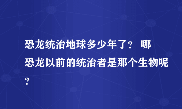 恐龙统治地球多少年了？ 哪恐龙以前的统治者是那个生物呢？