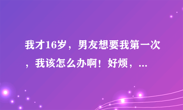 我才16岁，男友想要我第一次，我该怎么办啊！好烦，觉得他不是那种人，可还是怕