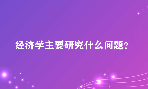 经济学主要研究什么问题？