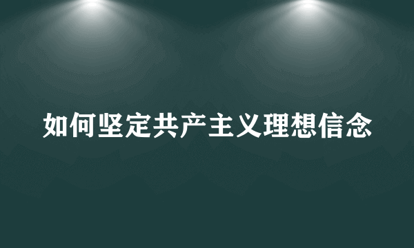 如何坚定共产主义理想信念