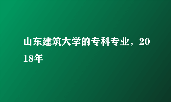 山东建筑大学的专科专业，2018年