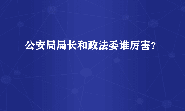 公安局局长和政法委谁厉害？