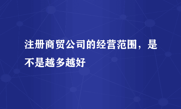 注册商贸公司的经营范围，是不是越多越好