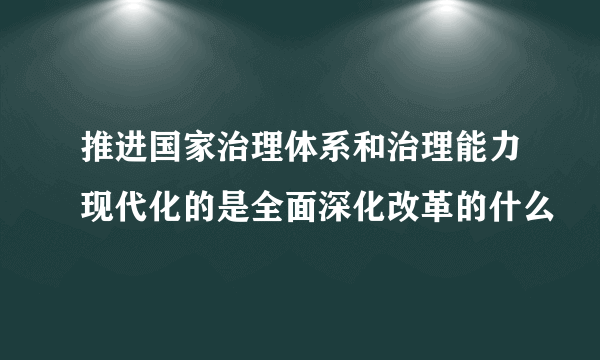 推进国家治理体系和治理能力现代化的是全面深化改革的什么