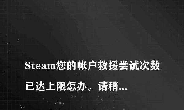 
Steam您的帐户救援尝试次数已达上限怎办。请稍后再试。要等多久？

