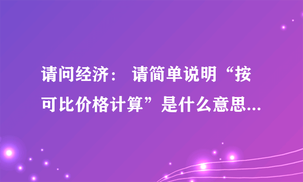 请问经济： 请简单说明“按可比价格计算”是什么意思呢？能不能举例说明？敬请高手赐教好吗谢谢