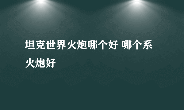 坦克世界火炮哪个好 哪个系火炮好