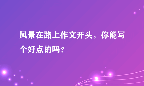 风景在路上作文开头。你能写个好点的吗？