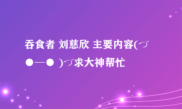 吞食者 刘慈欣 主要内容(づ ●─● )づ求大神帮忙