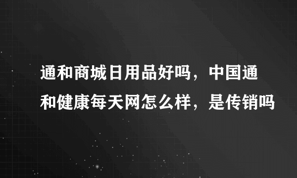 通和商城日用品好吗，中国通和健康每天网怎么样，是传销吗