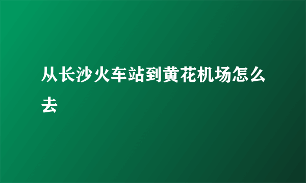 从长沙火车站到黄花机场怎么去